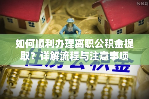 金寨如何顺利办理离职公积金提取？详解流程与注意事项