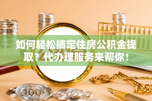 金寨如何轻松搞定住房公积金提取？代办理服务来帮你！
