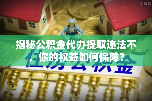 金寨揭秘公积金代办提取违法不，你的权益如何保障？